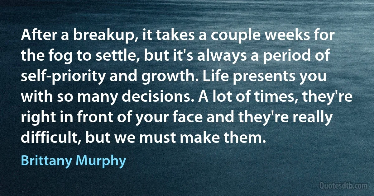 After a breakup, it takes a couple weeks for the fog to settle, but it's always a period of self-priority and growth. Life presents you with so many decisions. A lot of times, they're right in front of your face and they're really difficult, but we must make them. (Brittany Murphy)