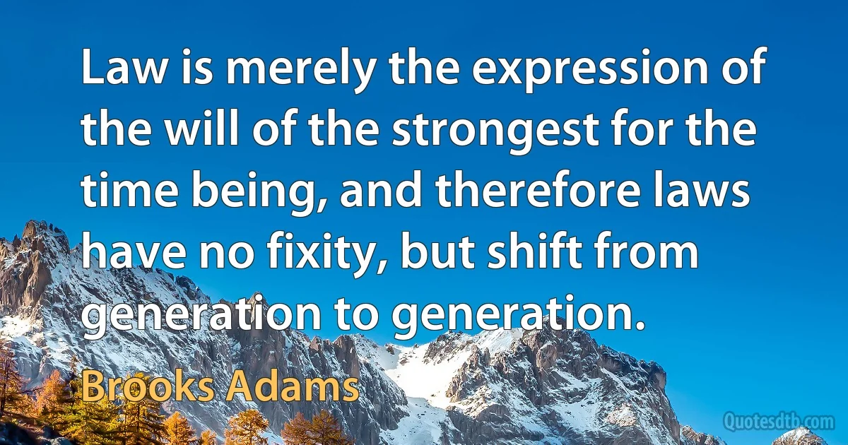 Law is merely the expression of the will of the strongest for the time being, and therefore laws have no fixity, but shift from generation to generation. (Brooks Adams)