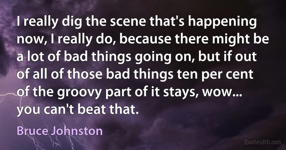 I really dig the scene that's happening now, I really do, because there might be a lot of bad things going on, but if out of all of those bad things ten per cent of the groovy part of it stays, wow... you can't beat that. (Bruce Johnston)