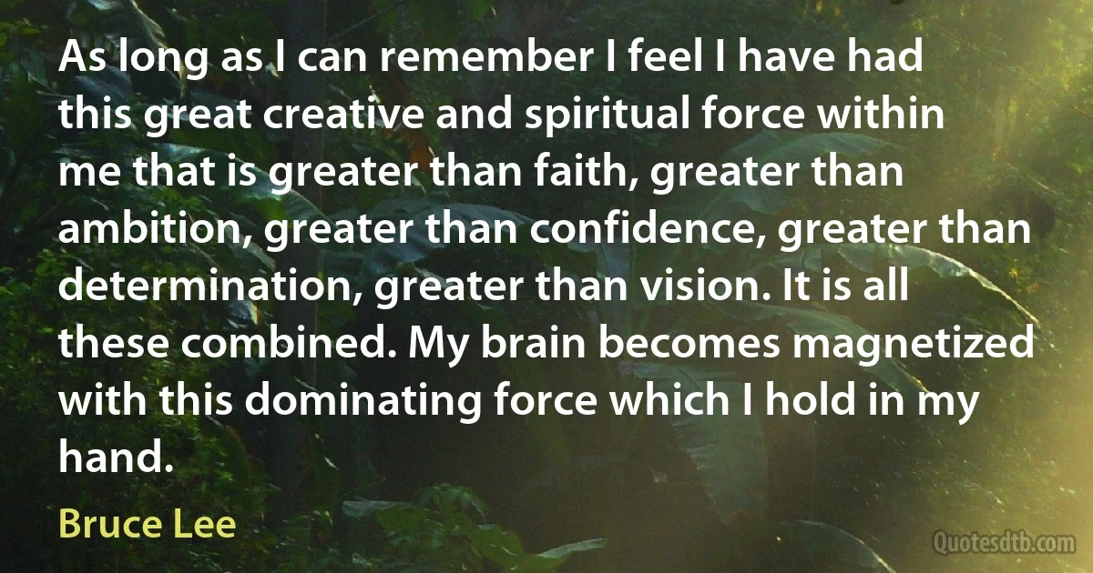 As long as I can remember I feel I have had this great creative and spiritual force within me that is greater than faith, greater than ambition, greater than confidence, greater than determination, greater than vision. It is all these combined. My brain becomes magnetized with this dominating force which I hold in my hand. (Bruce Lee)