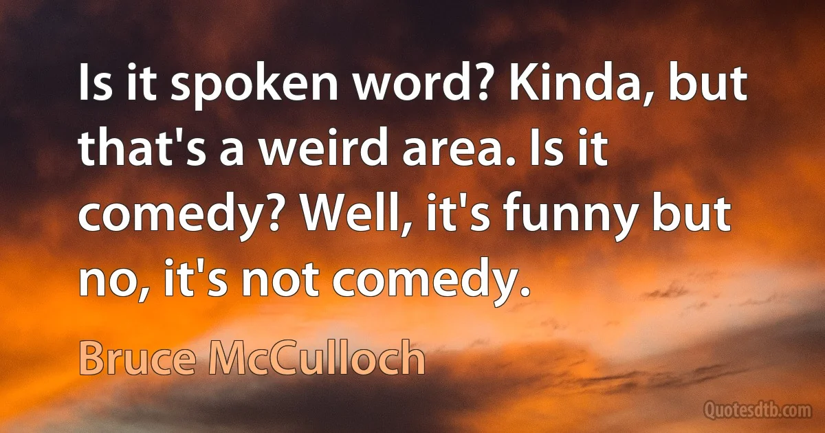 Is it spoken word? Kinda, but that's a weird area. Is it comedy? Well, it's funny but no, it's not comedy. (Bruce McCulloch)