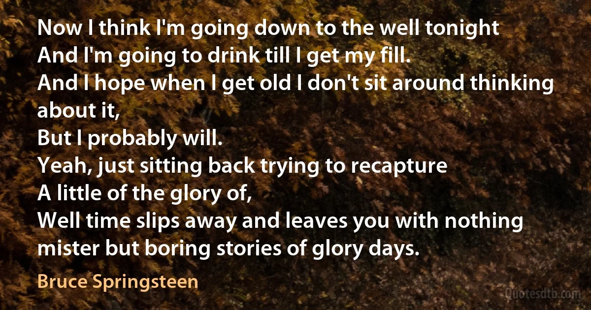 Now I think I'm going down to the well tonight
And I'm going to drink till I get my fill.
And I hope when I get old I don't sit around thinking about it,
But I probably will.
Yeah, just sitting back trying to recapture
A little of the glory of,
Well time slips away and leaves you with nothing mister but boring stories of glory days. (Bruce Springsteen)