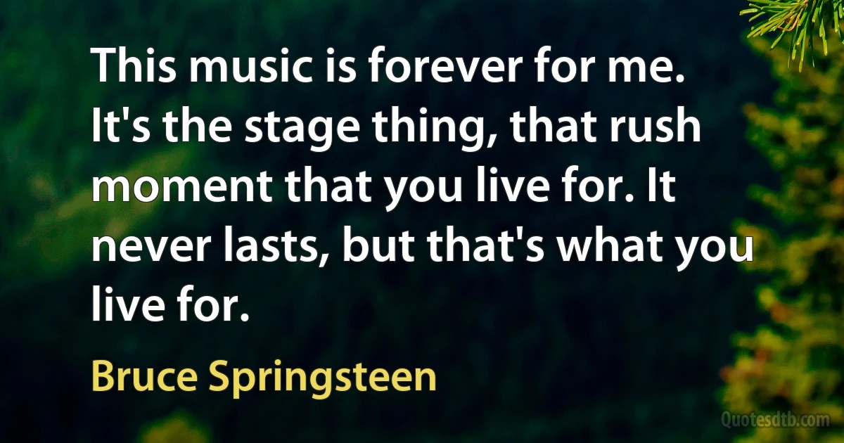 This music is forever for me. It's the stage thing, that rush moment that you live for. It never lasts, but that's what you live for. (Bruce Springsteen)