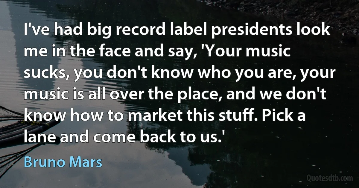 I've had big record label presidents look me in the face and say, 'Your music sucks, you don't know who you are, your music is all over the place, and we don't know how to market this stuff. Pick a lane and come back to us.' (Bruno Mars)