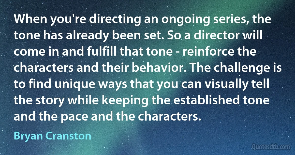 When you're directing an ongoing series, the tone has already been set. So a director will come in and fulfill that tone - reinforce the characters and their behavior. The challenge is to find unique ways that you can visually tell the story while keeping the established tone and the pace and the characters. (Bryan Cranston)