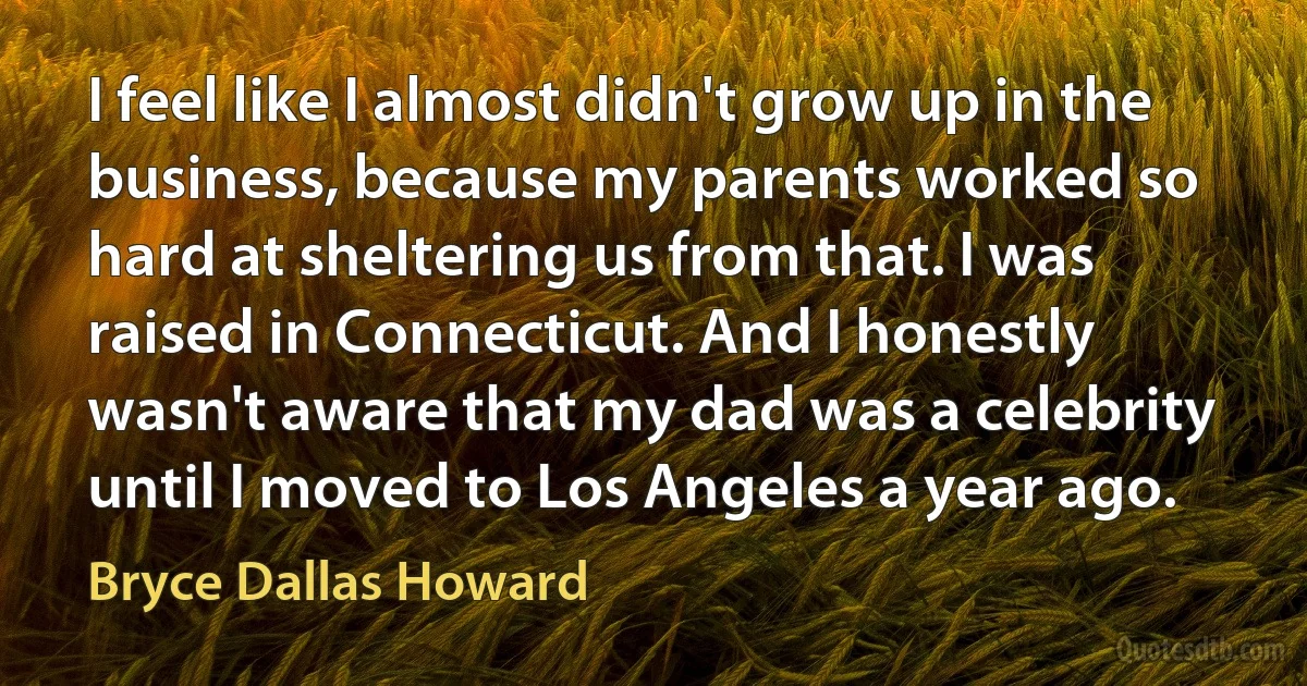 I feel like I almost didn't grow up in the business, because my parents worked so hard at sheltering us from that. I was raised in Connecticut. And I honestly wasn't aware that my dad was a celebrity until I moved to Los Angeles a year ago. (Bryce Dallas Howard)