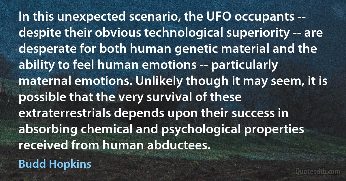 In this unexpected scenario, the UFO occupants -- despite their obvious technological superiority -- are desperate for both human genetic material and the ability to feel human emotions -- particularly maternal emotions. Unlikely though it may seem, it is possible that the very survival of these extraterrestrials depends upon their success in absorbing chemical and psychological properties received from human abductees. (Budd Hopkins)