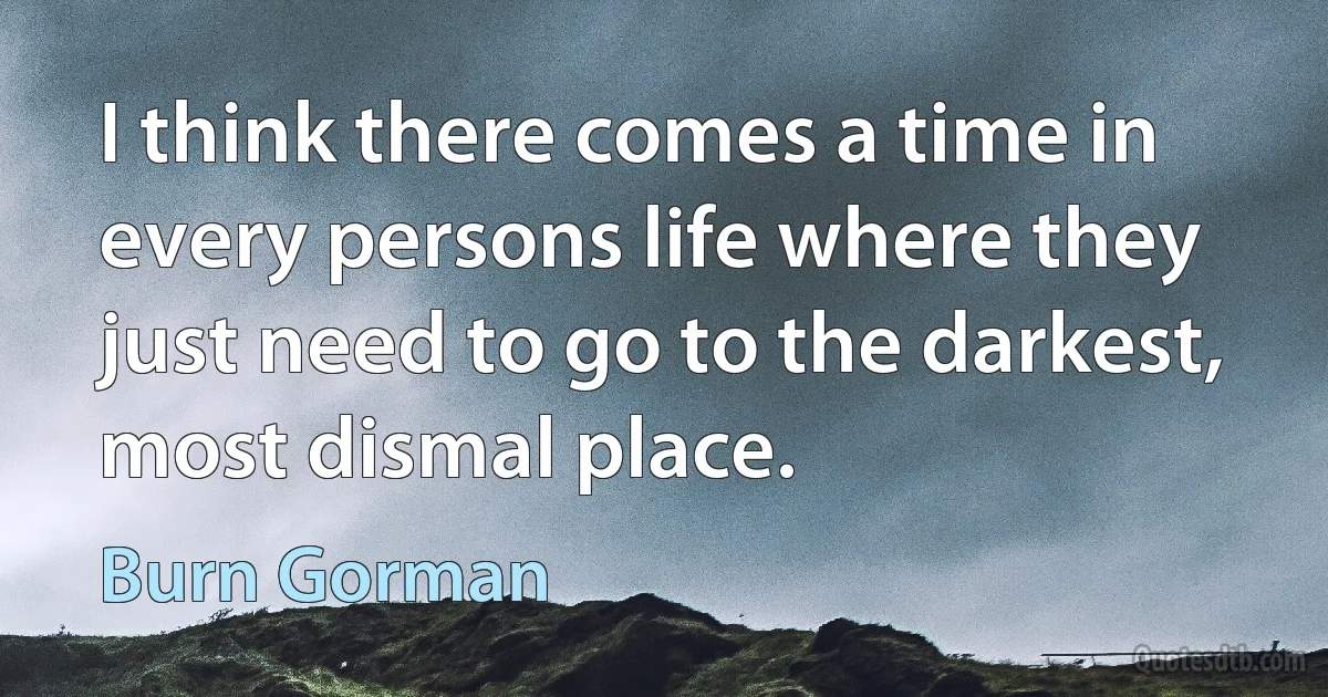 I think there comes a time in every persons life where they just need to go to the darkest, most dismal place. (Burn Gorman)