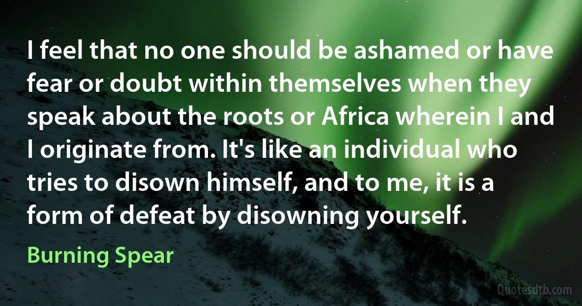 I feel that no one should be ashamed or have fear or doubt within themselves when they speak about the roots or Africa wherein I and I originate from. It's like an individual who tries to disown himself, and to me, it is a form of defeat by disowning yourself. (Burning Spear)