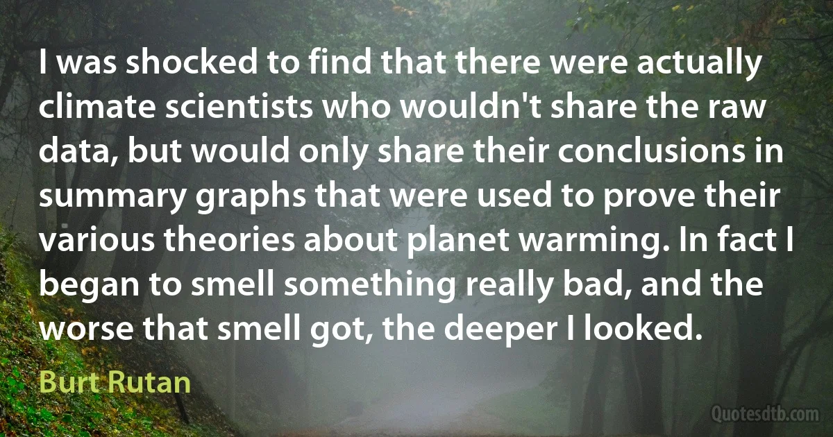 I was shocked to find that there were actually climate scientists who wouldn't share the raw data, but would only share their conclusions in summary graphs that were used to prove their various theories about planet warming. In fact I began to smell something really bad, and the worse that smell got, the deeper I looked. (Burt Rutan)