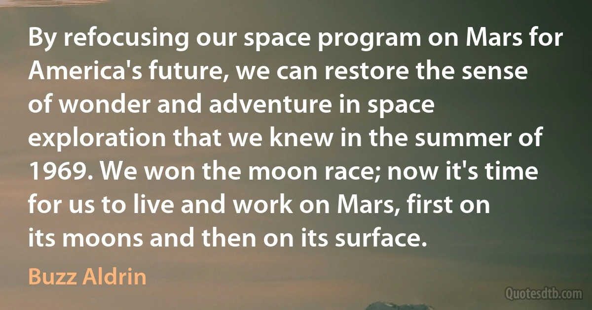 By refocusing our space program on Mars for America's future, we can restore the sense of wonder and adventure in space exploration that we knew in the summer of 1969. We won the moon race; now it's time for us to live and work on Mars, first on its moons and then on its surface. (Buzz Aldrin)