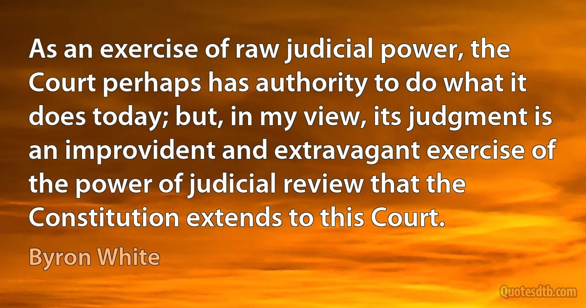 As an exercise of raw judicial power, the Court perhaps has authority to do what it does today; but, in my view, its judgment is an improvident and extravagant exercise of the power of judicial review that the Constitution extends to this Court. (Byron White)