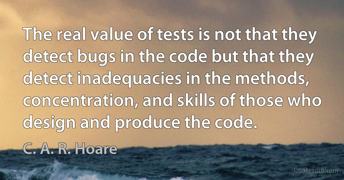 The real value of tests is not that they detect bugs in the code but that they detect inadequacies in the methods, concentration, and skills of those who design and produce the code. (C. A. R. Hoare)