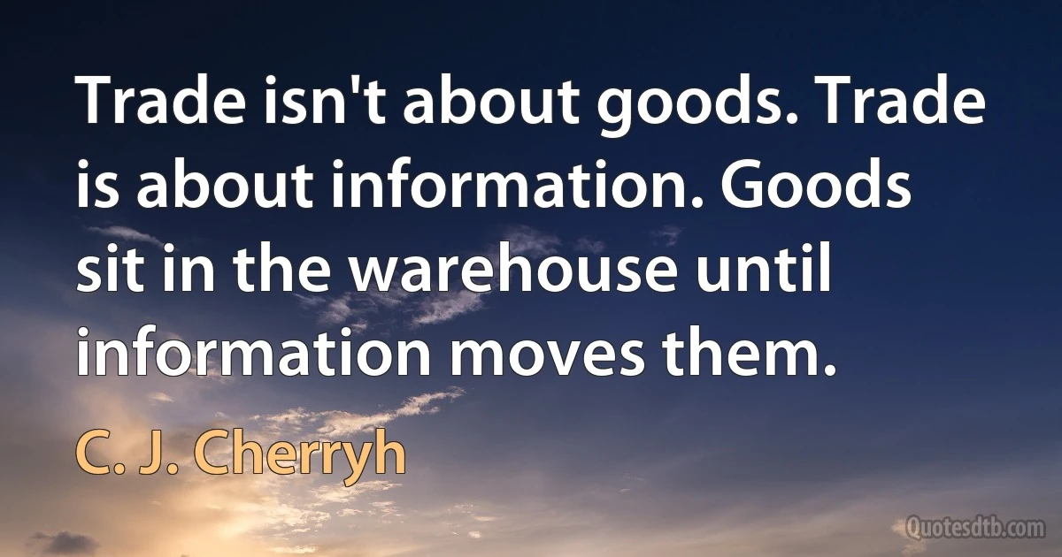 Trade isn't about goods. Trade is about information. Goods sit in the warehouse until information moves them. (C. J. Cherryh)