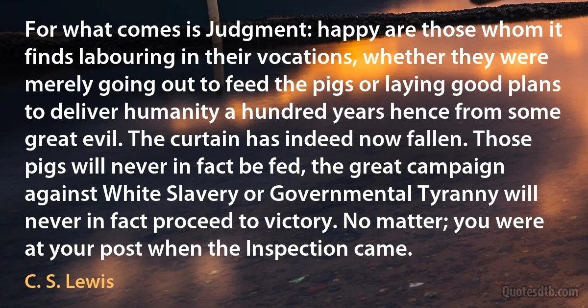 For what comes is Judgment: happy are those whom it finds labouring in their vocations, whether they were merely going out to feed the pigs or laying good plans to deliver humanity a hundred years hence from some great evil. The curtain has indeed now fallen. Those pigs will never in fact be fed, the great campaign against White Slavery or Governmental Tyranny will never in fact proceed to victory. No matter; you were at your post when the Inspection came. (C. S. Lewis)