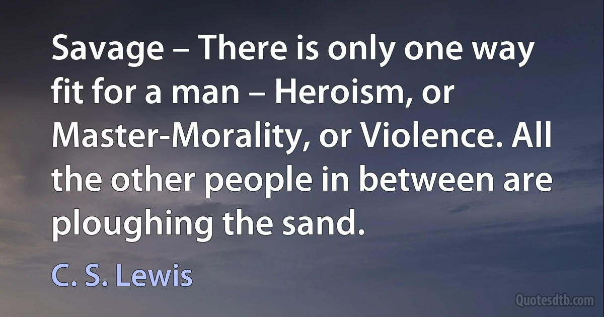 Savage – There is only one way fit for a man – Heroism, or Master-Morality, or Violence. All the other people in between are ploughing the sand. (C. S. Lewis)