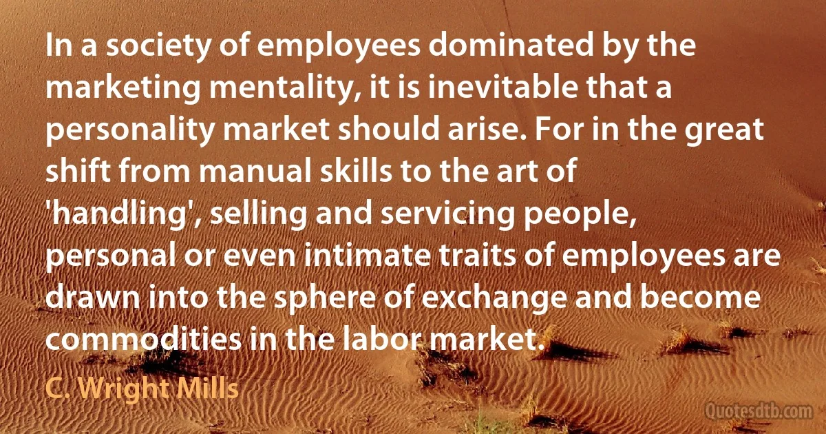 In a society of employees dominated by the marketing mentality, it is inevitable that a personality market should arise. For in the great shift from manual skills to the art of 'handling', selling and servicing people, personal or even intimate traits of employees are drawn into the sphere of exchange and become commodities in the labor market. (C. Wright Mills)