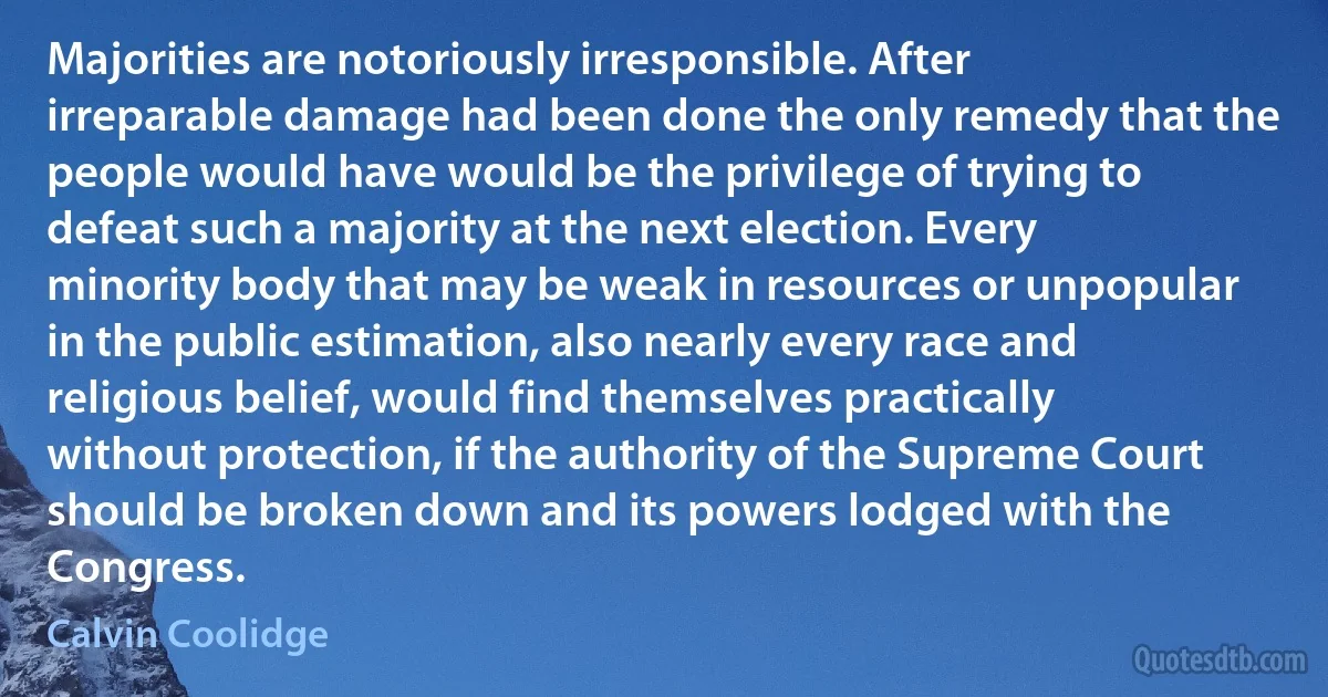 Majorities are notoriously irresponsible. After irreparable damage had been done the only remedy that the people would have would be the privilege of trying to defeat such a majority at the next election. Every minority body that may be weak in resources or unpopular in the public estimation, also nearly every race and religious belief, would find themselves practically without protection, if the authority of the Supreme Court should be broken down and its powers lodged with the Congress. (Calvin Coolidge)