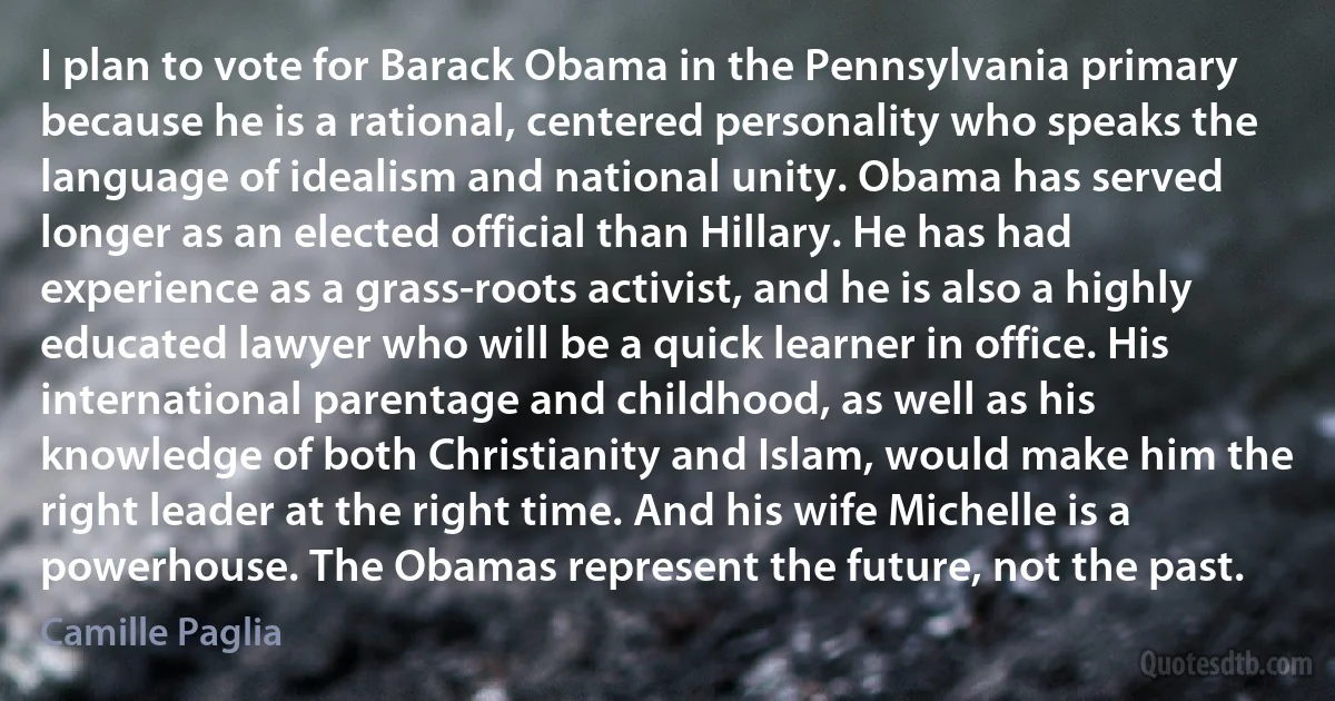 I plan to vote for Barack Obama in the Pennsylvania primary because he is a rational, centered personality who speaks the language of idealism and national unity. Obama has served longer as an elected official than Hillary. He has had experience as a grass-roots activist, and he is also a highly educated lawyer who will be a quick learner in office. His international parentage and childhood, as well as his knowledge of both Christianity and Islam, would make him the right leader at the right time. And his wife Michelle is a powerhouse. The Obamas represent the future, not the past. (Camille Paglia)