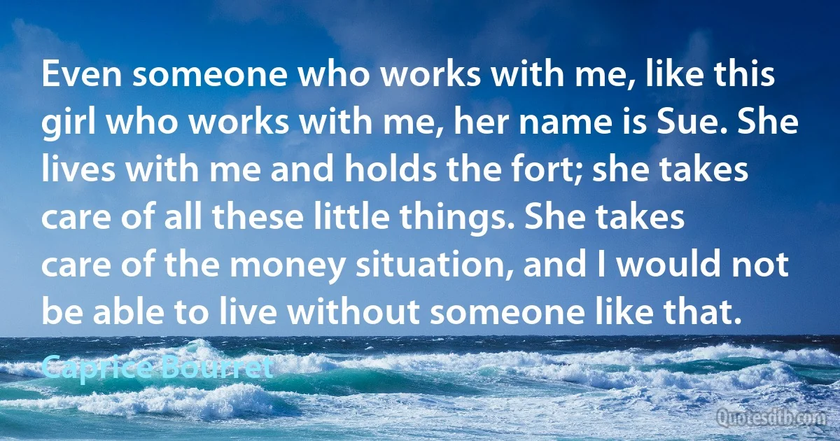 Even someone who works with me, like this girl who works with me, her name is Sue. She lives with me and holds the fort; she takes care of all these little things. She takes care of the money situation, and I would not be able to live without someone like that. (Caprice Bourret)