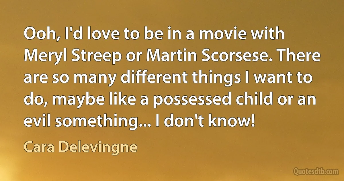 Ooh, I'd love to be in a movie with Meryl Streep or Martin Scorsese. There are so many different things I want to do, maybe like a possessed child or an evil something... I don't know! (Cara Delevingne)