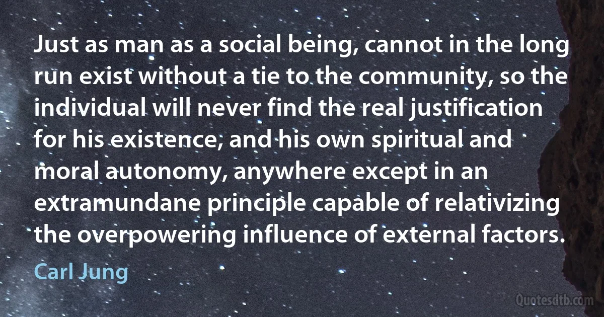 Just as man as a social being, cannot in the long run exist without a tie to the community, so the individual will never find the real justification for his existence, and his own spiritual and moral autonomy, anywhere except in an extramundane principle capable of relativizing the overpowering influence of external factors. (Carl Jung)