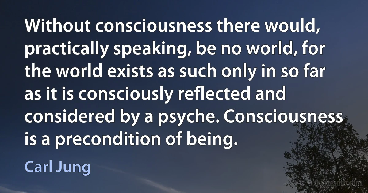 Without consciousness there would, practically speaking, be no world, for the world exists as such only in so far as it is consciously reflected and considered by a psyche. Consciousness is a precondition of being. (Carl Jung)