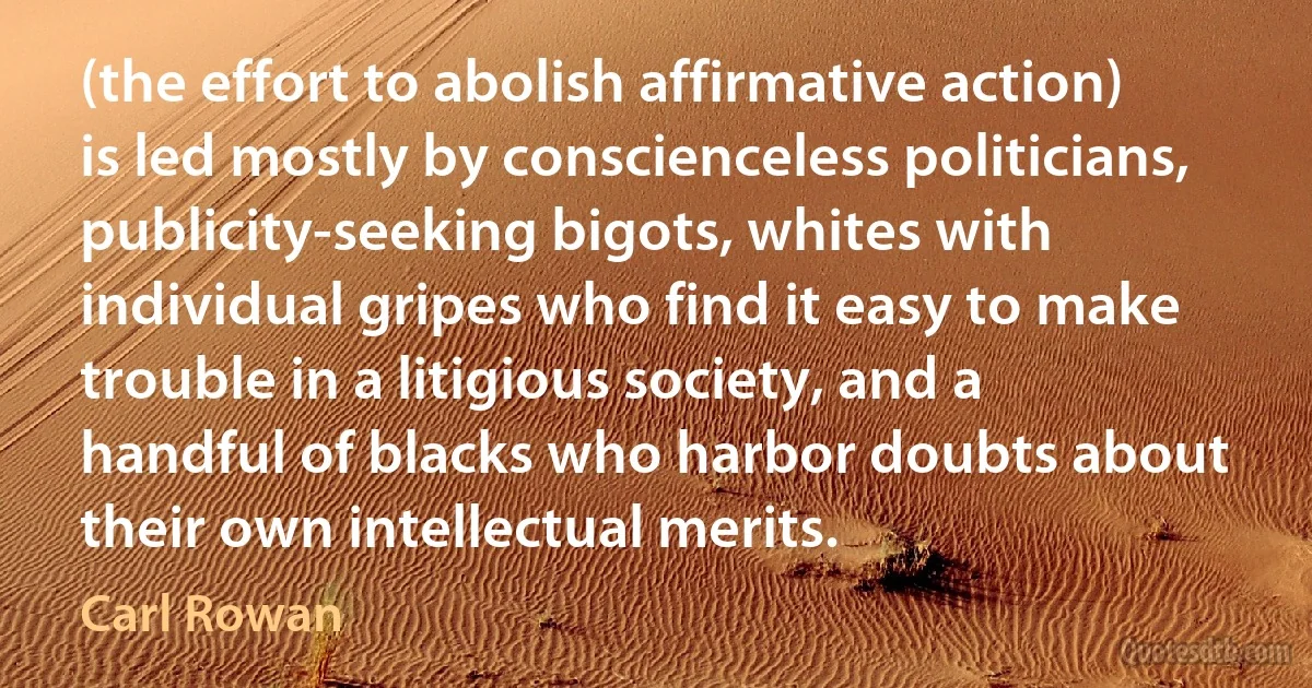 (the effort to abolish affirmative action) is led mostly by conscienceless politicians, publicity-seeking bigots, whites with individual gripes who find it easy to make trouble in a litigious society, and a handful of blacks who harbor doubts about their own intellectual merits. (Carl Rowan)