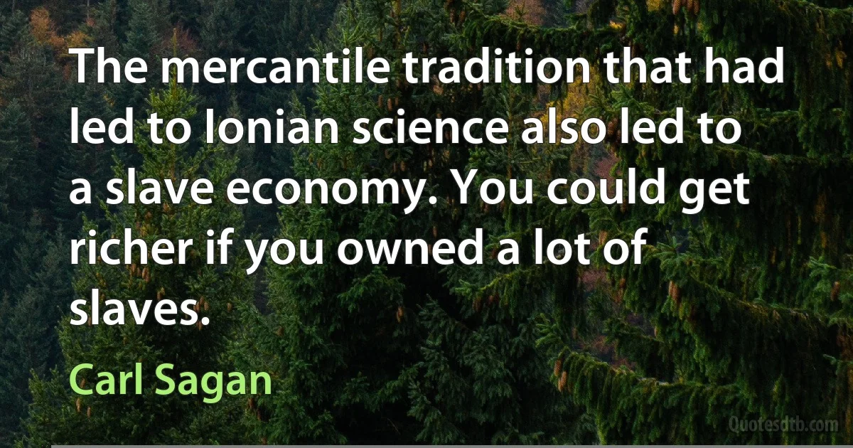 The mercantile tradition that had led to Ionian science also led to a slave economy. You could get richer if you owned a lot of slaves. (Carl Sagan)