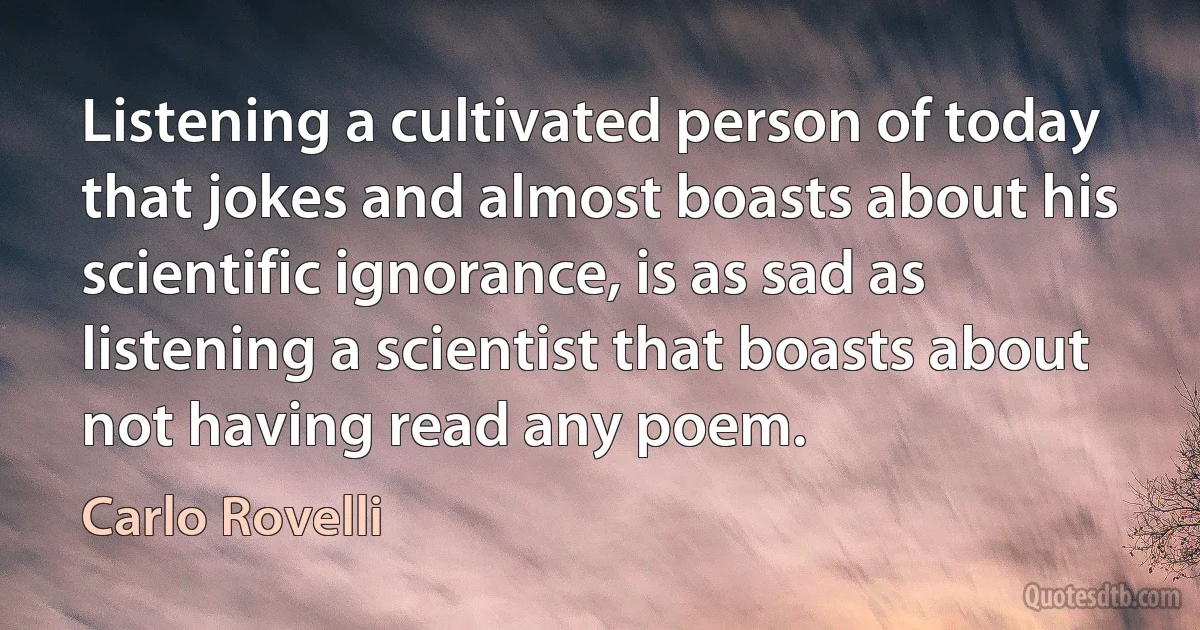 Listening a cultivated person of today that jokes and almost boasts about his scientific ignorance, is as sad as listening a scientist that boasts about not having read any poem. (Carlo Rovelli)