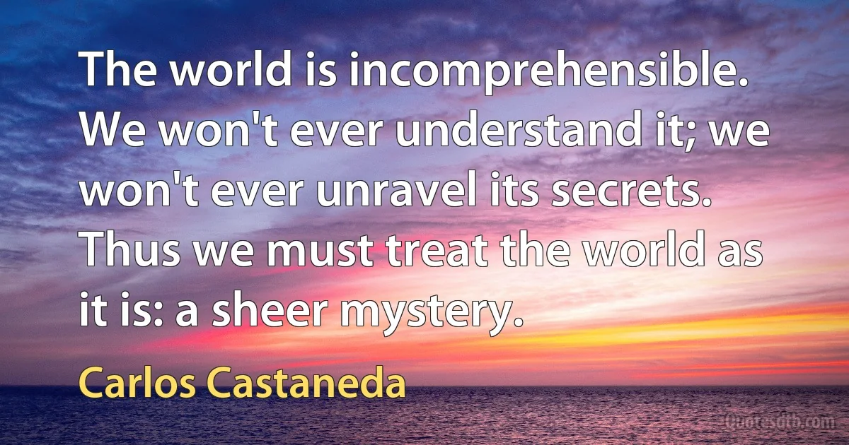 The world is incomprehensible. We won't ever understand it; we won't ever unravel its secrets. Thus we must treat the world as it is: a sheer mystery. (Carlos Castaneda)