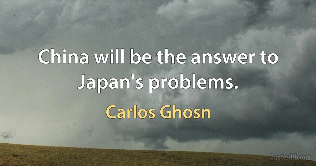 China will be the answer to Japan's problems. (Carlos Ghosn)