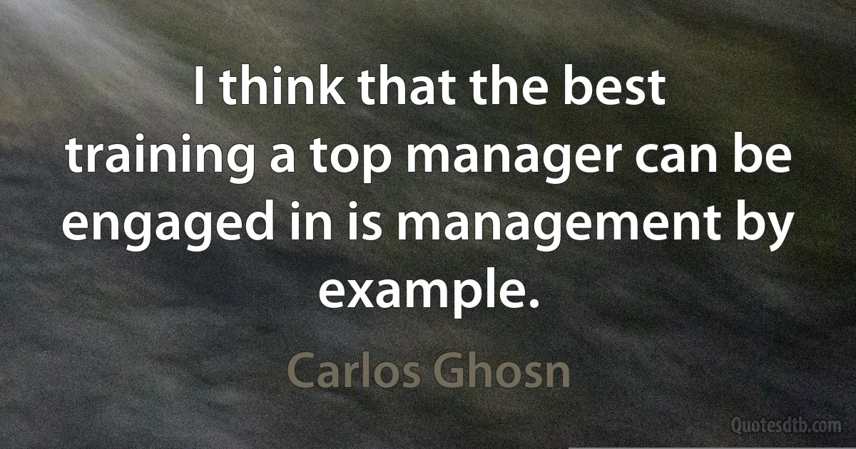 I think that the best training a top manager can be engaged in is management by example. (Carlos Ghosn)