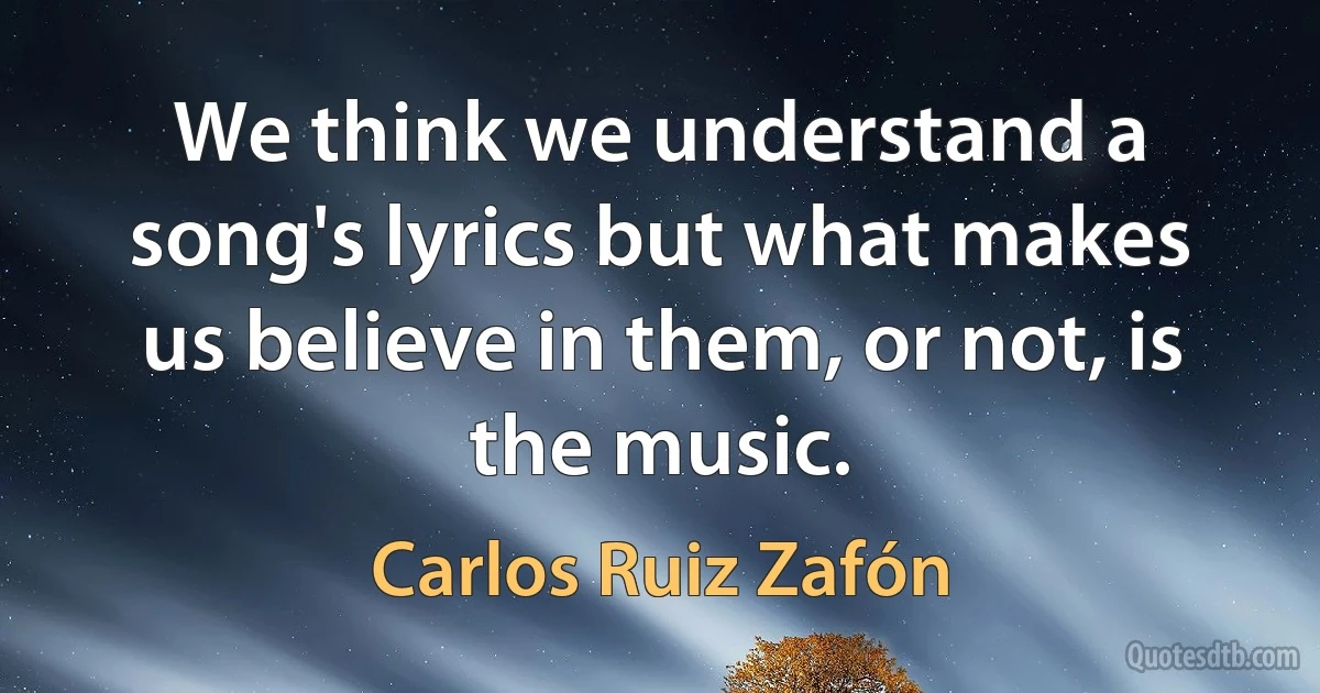 We think we understand a song's lyrics but what makes us believe in them, or not, is the music. (Carlos Ruiz Zafón)