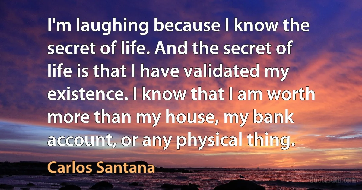 I'm laughing because I know the secret of life. And the secret of life is that I have validated my existence. I know that I am worth more than my house, my bank account, or any physical thing. (Carlos Santana)