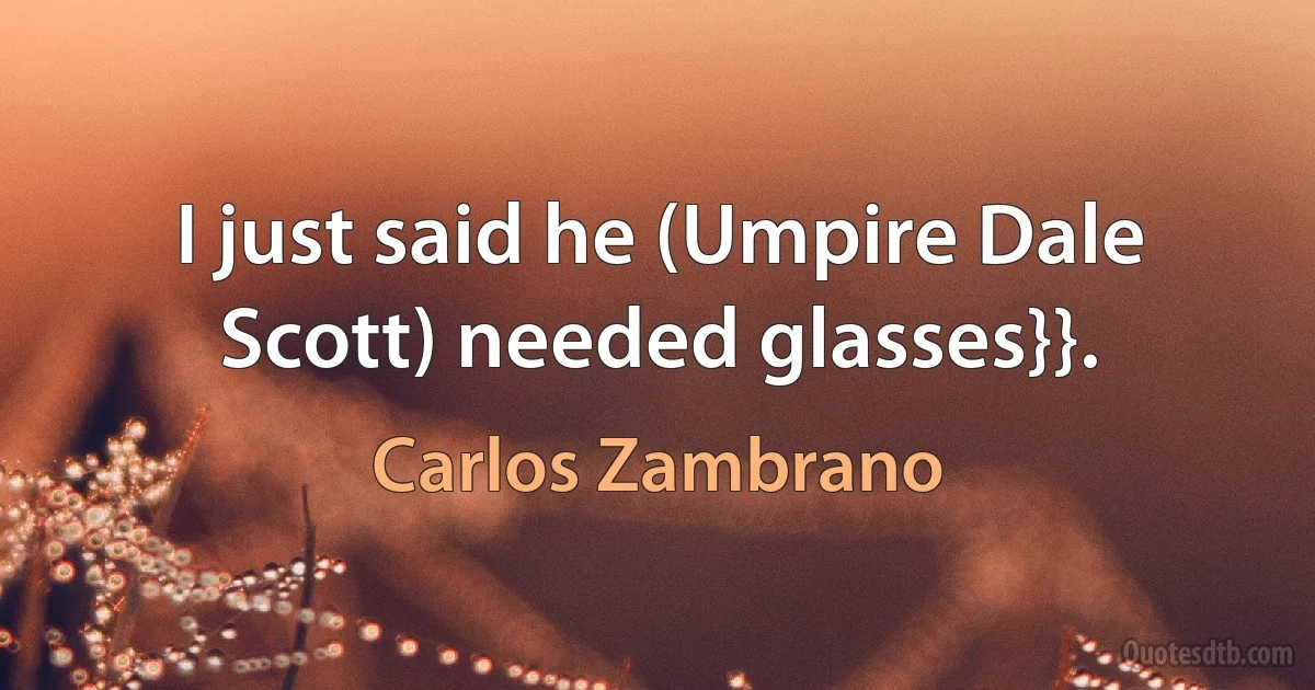 I just said he (Umpire Dale Scott) needed glasses}}. (Carlos Zambrano)