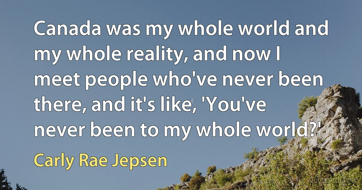 Canada was my whole world and my whole reality, and now I meet people who've never been there, and it's like, 'You've never been to my whole world?' (Carly Rae Jepsen)