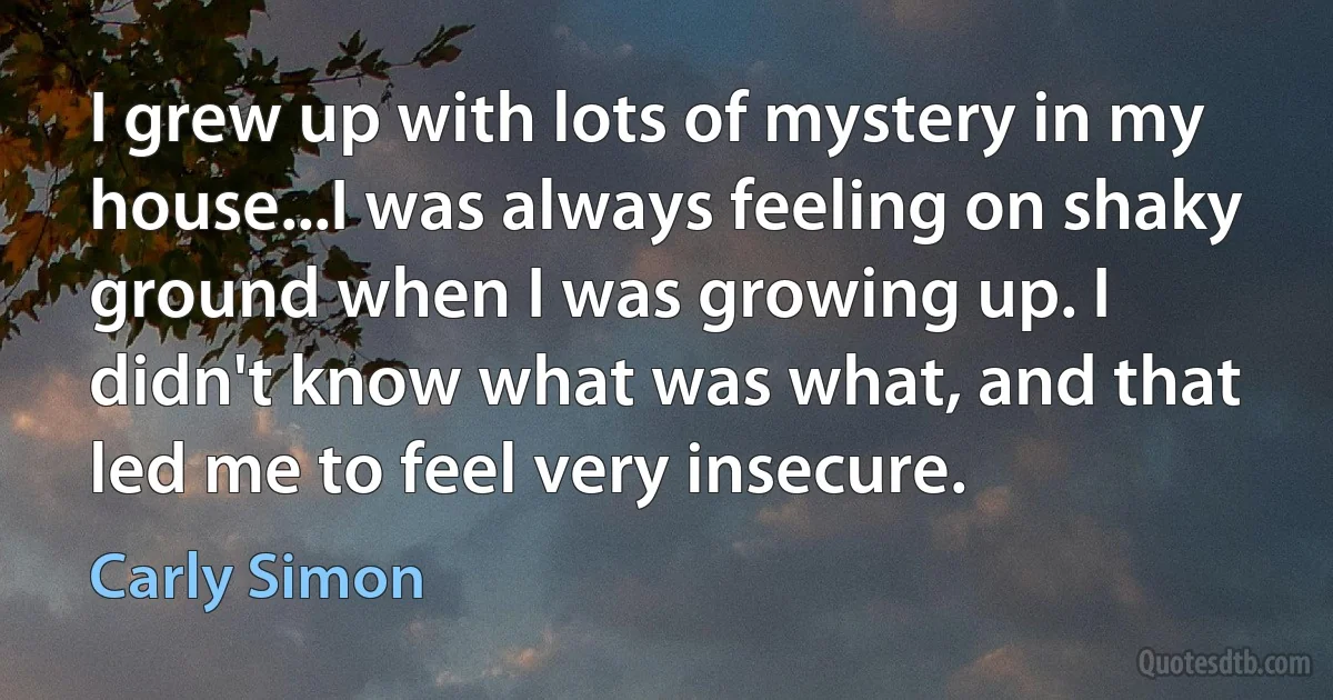 I grew up with lots of mystery in my house...I was always feeling on shaky ground when I was growing up. I didn't know what was what, and that led me to feel very insecure. (Carly Simon)