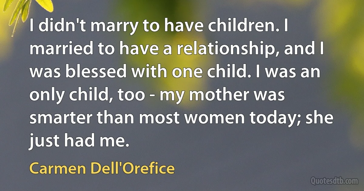 I didn't marry to have children. I married to have a relationship, and I was blessed with one child. I was an only child, too - my mother was smarter than most women today; she just had me. (Carmen Dell'Orefice)