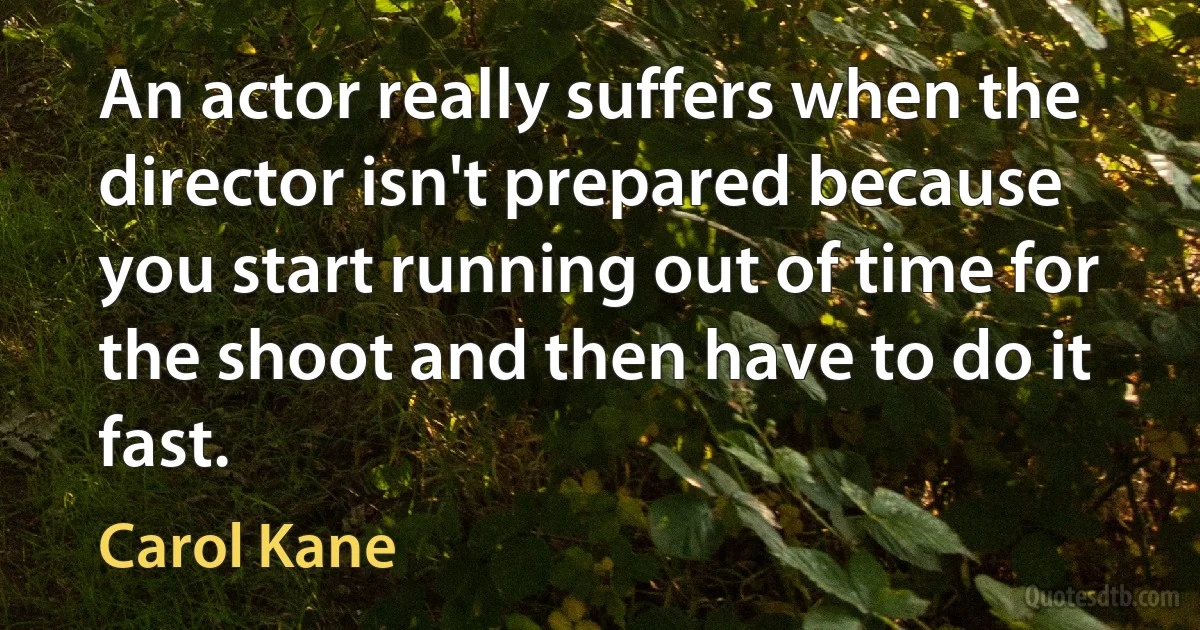 An actor really suffers when the director isn't prepared because you start running out of time for the shoot and then have to do it fast. (Carol Kane)