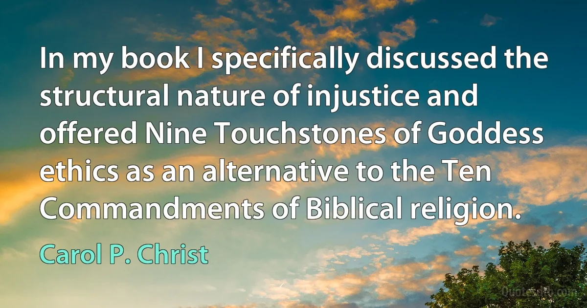 In my book I specifically discussed the structural nature of injustice and offered Nine Touchstones of Goddess ethics as an alternative to the Ten Commandments of Biblical religion. (Carol P. Christ)