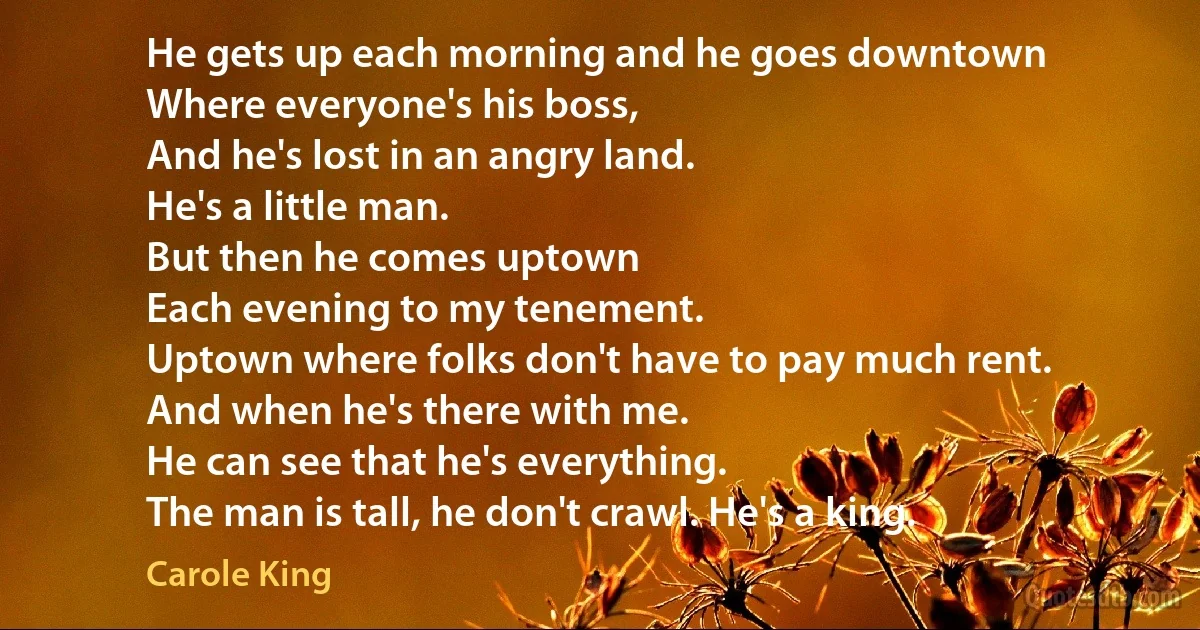 He gets up each morning and he goes downtown
Where everyone's his boss,
And he's lost in an angry land.
He's a little man.
But then he comes uptown
Each evening to my tenement.
Uptown where folks don't have to pay much rent.
And when he's there with me.
He can see that he's everything.
The man is tall, he don't crawl. He's a king. (Carole King)