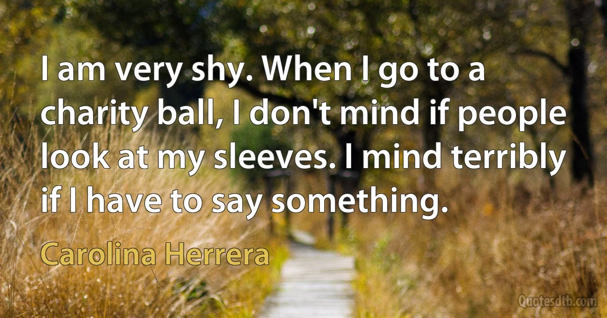 I am very shy. When I go to a charity ball, I don't mind if people look at my sleeves. I mind terribly if I have to say something. (Carolina Herrera)