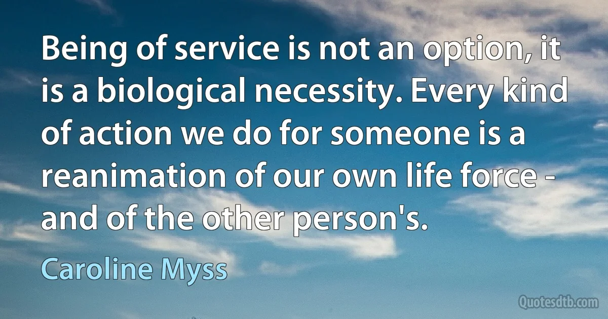 Being of service is not an option, it is a biological necessity. Every kind of action we do for someone is a reanimation of our own life force - and of the other person's. (Caroline Myss)