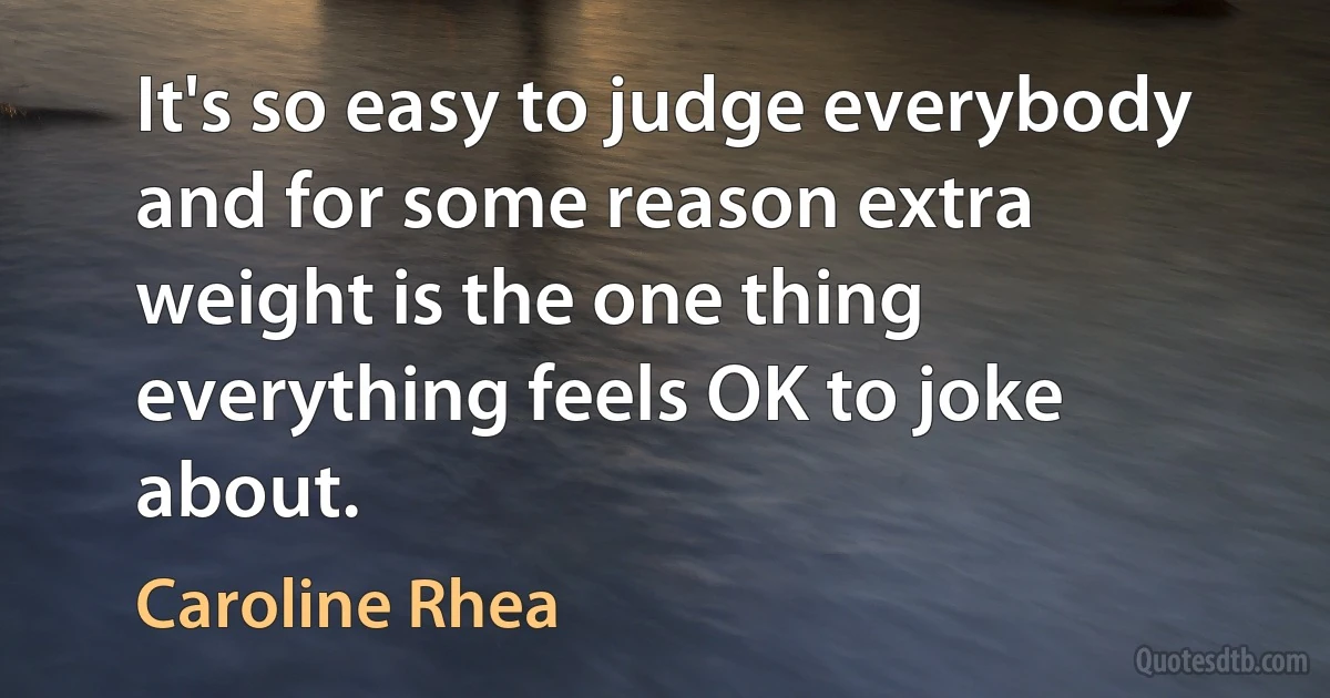 It's so easy to judge everybody and for some reason extra weight is the one thing everything feels OK to joke about. (Caroline Rhea)