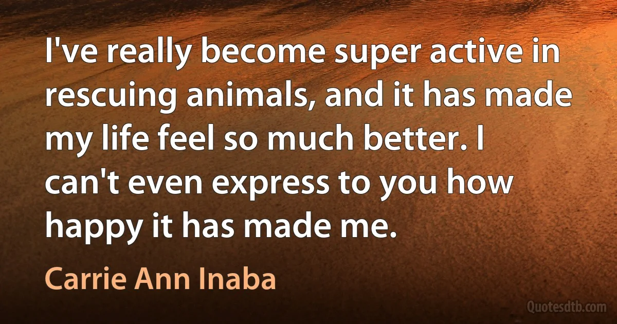 I've really become super active in rescuing animals, and it has made my life feel so much better. I can't even express to you how happy it has made me. (Carrie Ann Inaba)