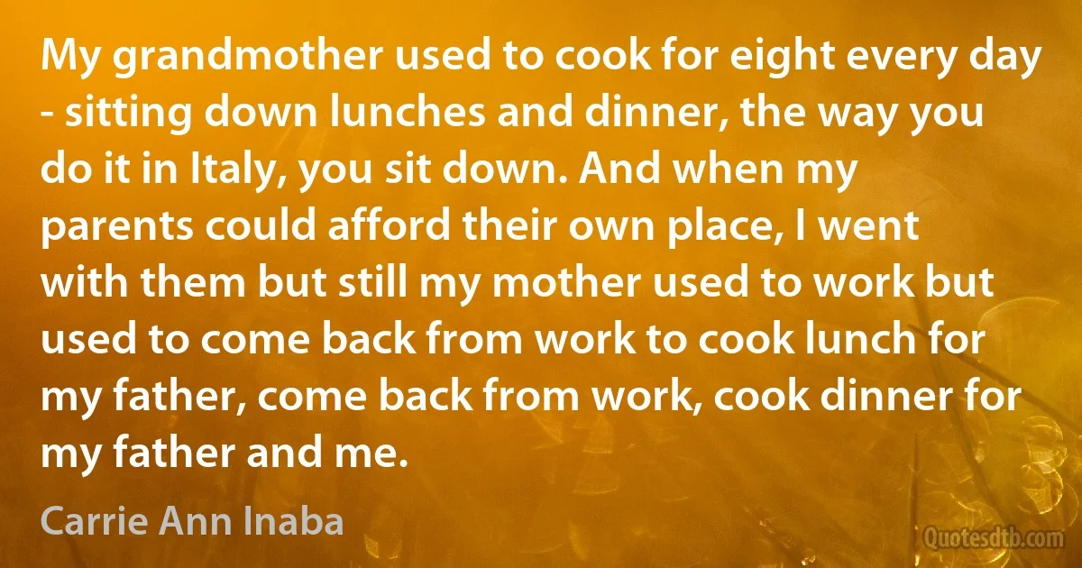 My grandmother used to cook for eight every day - sitting down lunches and dinner, the way you do it in Italy, you sit down. And when my parents could afford their own place, I went with them but still my mother used to work but used to come back from work to cook lunch for my father, come back from work, cook dinner for my father and me. (Carrie Ann Inaba)