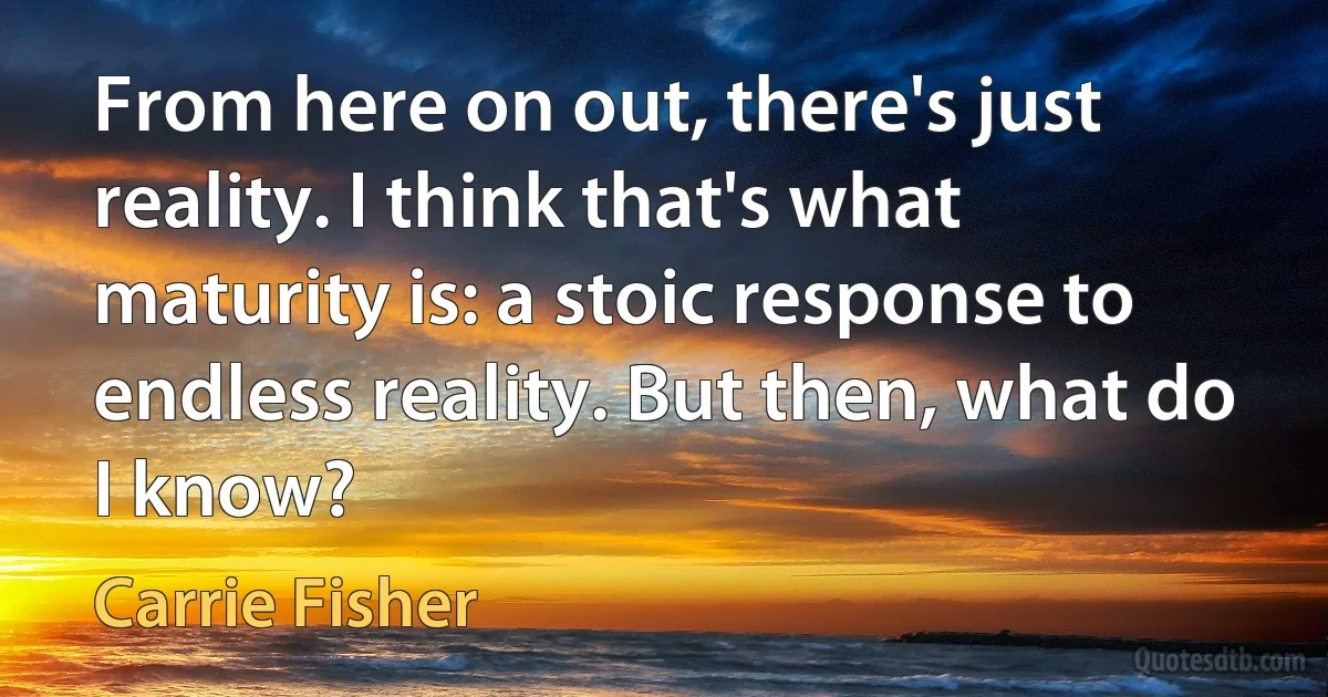 From here on out, there's just reality. I think that's what maturity is: a stoic response to endless reality. But then, what do I know? (Carrie Fisher)