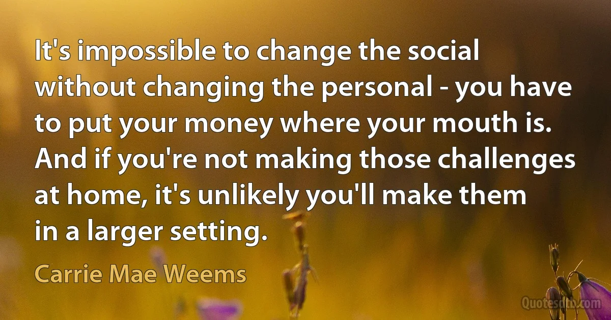 It's impossible to change the social without changing the personal - you have to put your money where your mouth is. And if you're not making those challenges at home, it's unlikely you'll make them in a larger setting. (Carrie Mae Weems)