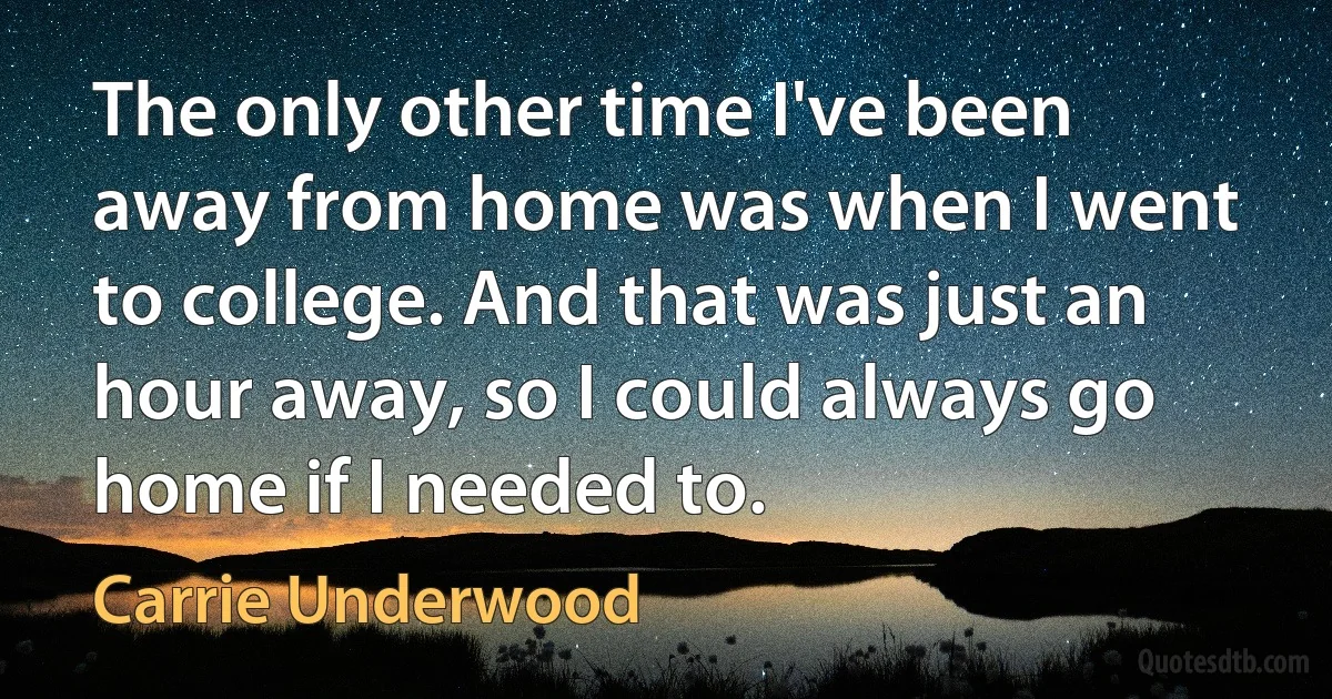 The only other time I've been away from home was when I went to college. And that was just an hour away, so I could always go home if I needed to. (Carrie Underwood)